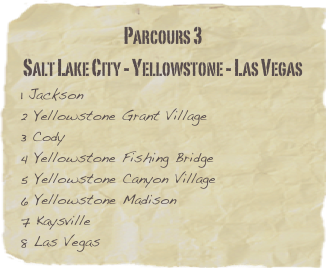 Parcours 3
Salt Lake City - Yellowstone - Las Vegas
1 Jackson         
2 Yellowstone Grant Village          3 Cody
4 Yellowstone Fishing Bridge
5 Yellowstone Canyon Village
6 Yellowstone Madison
7 Kaysville
8 Las Vegas                     

